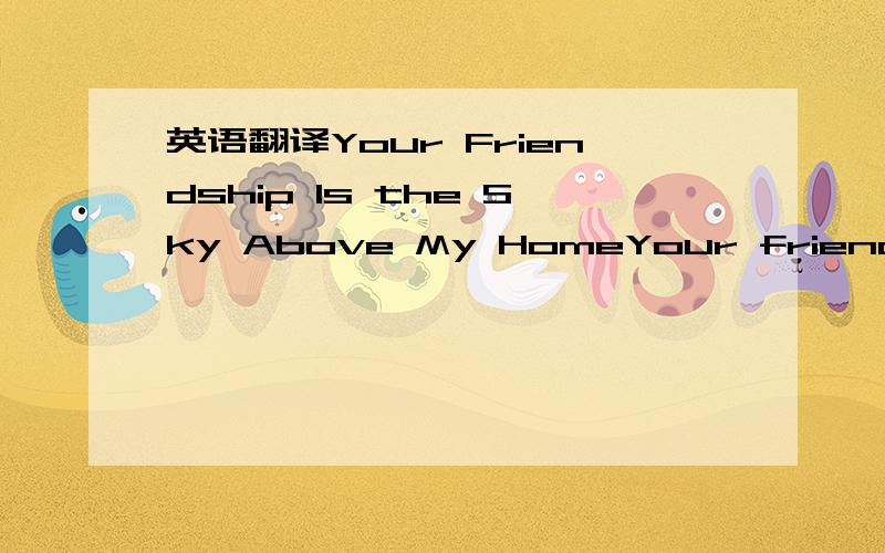 英语翻译Your Friendship Is the Sky Above My HomeYour friendship is the sky above my home,The crystal air I breathe,through which I see.I can't believe how much you mean to me.Without you with me,time would turn to stone.I don't know why I need yo