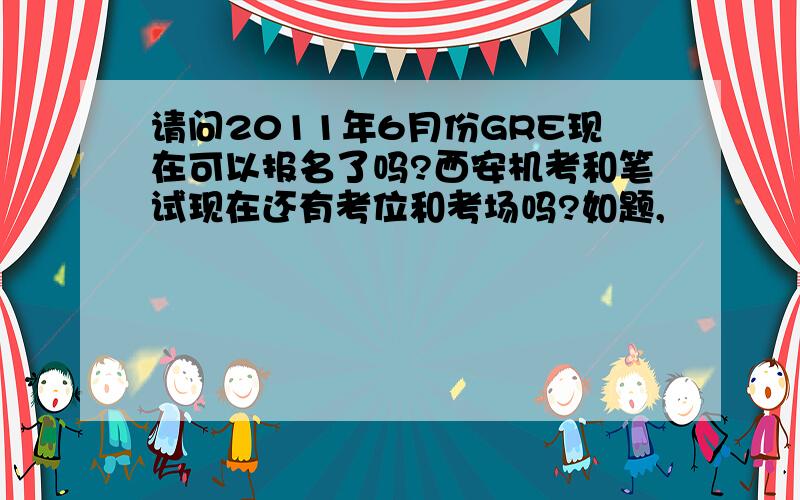 请问2011年6月份GRE现在可以报名了吗?西安机考和笔试现在还有考位和考场吗?如题,