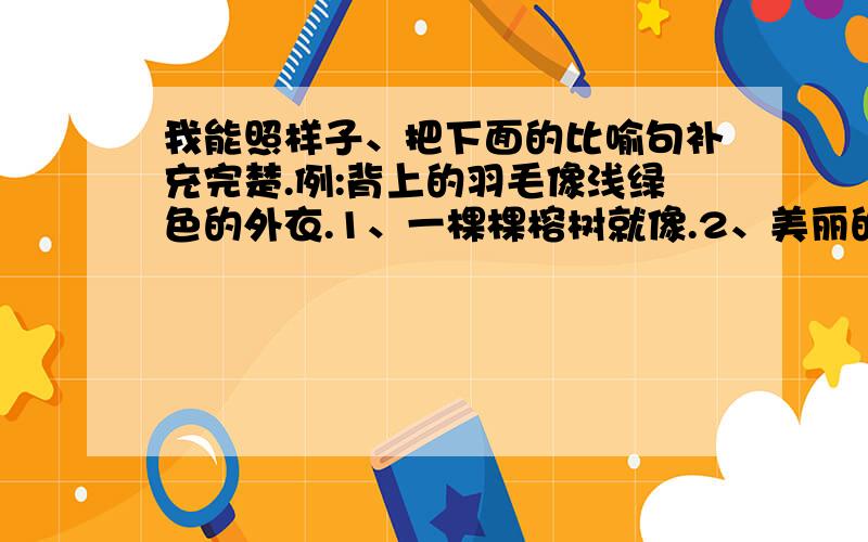 我能照样子、把下面的比喻句补充完楚.例:背上的羽毛像浅绿色的外衣.1、一棵棵榕树就像.2、美丽的月牙儿像.