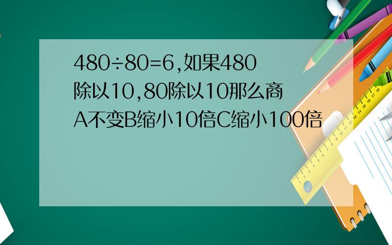 480÷80=6,如果480除以10,80除以10那么商A不变B缩小10倍C缩小100倍