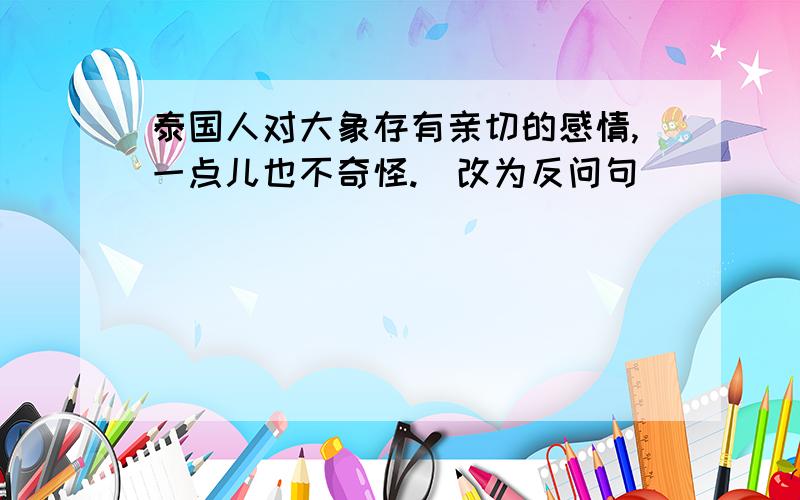 泰国人对大象存有亲切的感情,一点儿也不奇怪.（改为反问句）