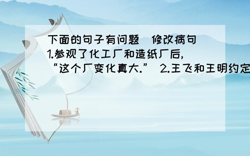 下面的句子有问题（修改病句）1.参观了化工厂和造纸厂后,“这个厂变化真大.” 2.王飞和王明约定下午去看画展,因为有事,他自己去看画展了.3.在困难面前,都应该勇敢地往前冲.4.读了《青山