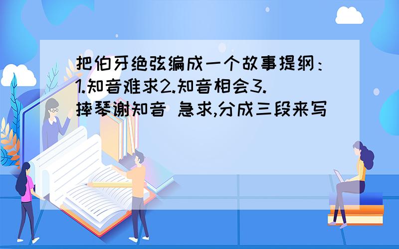 把伯牙绝弦编成一个故事提纲：1.知音难求2.知音相会3.摔琴谢知音 急求,分成三段来写