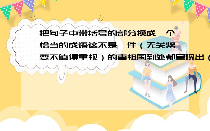 把句子中带括号的部分换成一个恰当的成语这不是一件（无关紧要不值得重视）的事祖国到处都呈现出（蓬勃发展繁荣昌盛）的景象