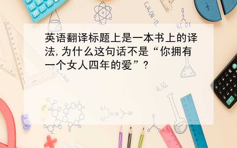 英语翻译标题上是一本书上的译法,为什么这句话不是“你拥有一个女人四年的爱”?