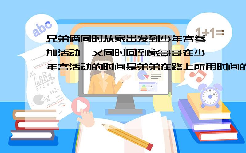 兄弟俩同时从家出发到少年宫参加活动,又同时回到家哥哥在少年宫活动的时间是弟弟在路上所用时间的5倍,弟弟在少年宫活动的时间是哥哥在路上所用的6倍.谁在少年宫时间长