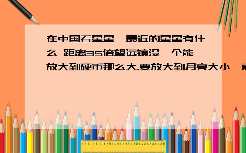 在中国看星星,最近的星星有什么 距离35倍望远镜没一个能放大到硬币那么大.要放大到月亮大小,需要900万公里,35倍.说明900万公里内没有星星