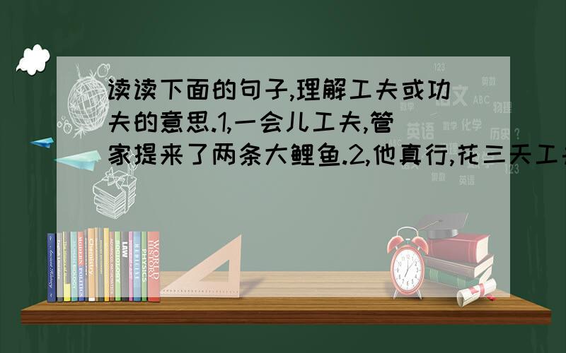 读读下面的句子,理解工夫或功夫的意思.1,一会儿工夫,管家提来了两条大鲤鱼.2,他真行,花三天工夫就学会了骑车.3,这个杂技演员真有功夫.