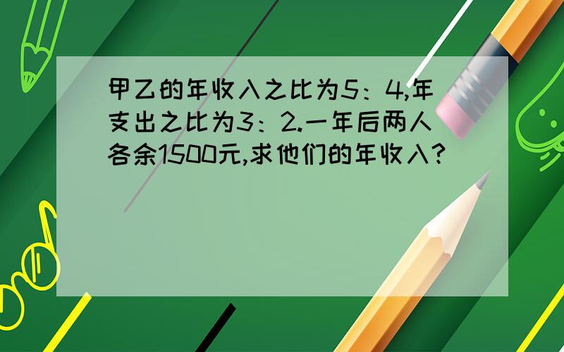 甲乙的年收入之比为5：4,年支出之比为3：2.一年后两人各余1500元,求他们的年收入?