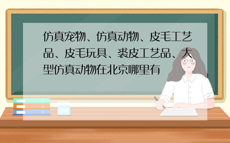 仿真宠物、仿真动物、皮毛工艺品、皮毛玩具、裘皮工艺品、大型仿真动物在北京哪里有