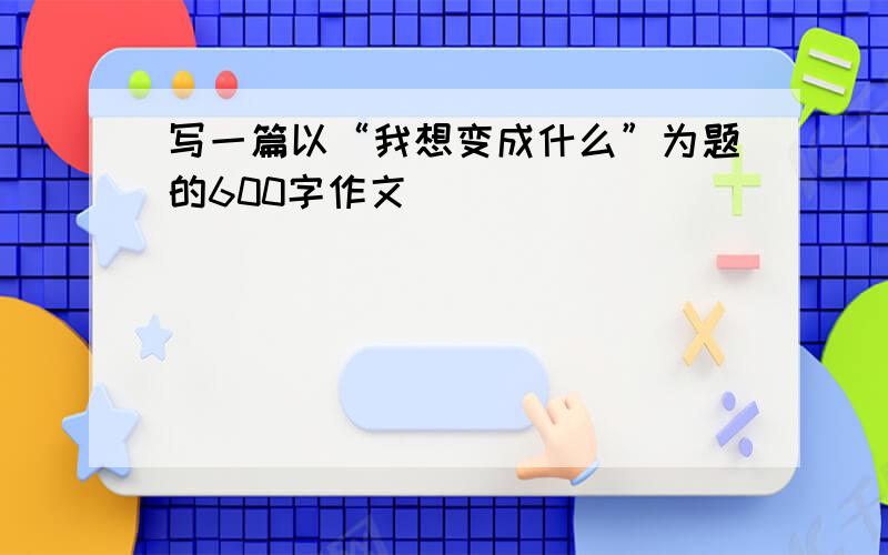 写一篇以“我想变成什么”为题的600字作文