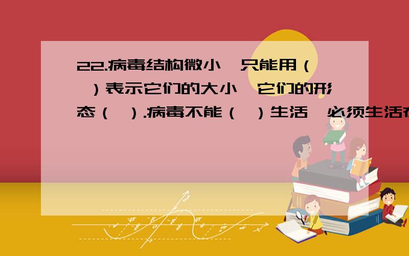 22.病毒结构微小,只能用（ ）表示它们的大小,它们的形态（ ）.病毒不能（ ）生活,必须生活在其他（ ）的活细胞内.23.根据“观察植物细胞”的实验中的“制作洋葱鳞片叶表皮细胞临时装片