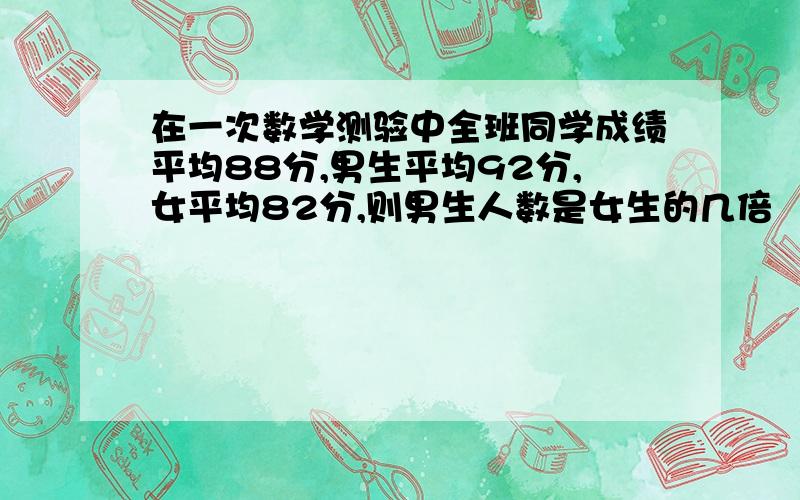 在一次数学测验中全班同学成绩平均88分,男生平均92分,女平均82分,则男生人数是女生的几倍