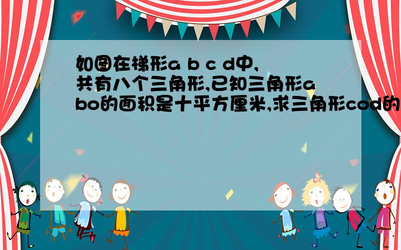 如图在梯形a b c d中,共有八个三角形,已知三角形abo的面积是十平方厘米,求三角形cod的面如图在梯形a b c d中,共有八个三角形,已知三角形abo的面积是十平方厘米,求三角形cod的面积.  要求详细