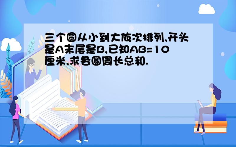 三个圆从小到大依次排列,开头是A末尾是B,已知AB=10厘米,求各圆周长总和.