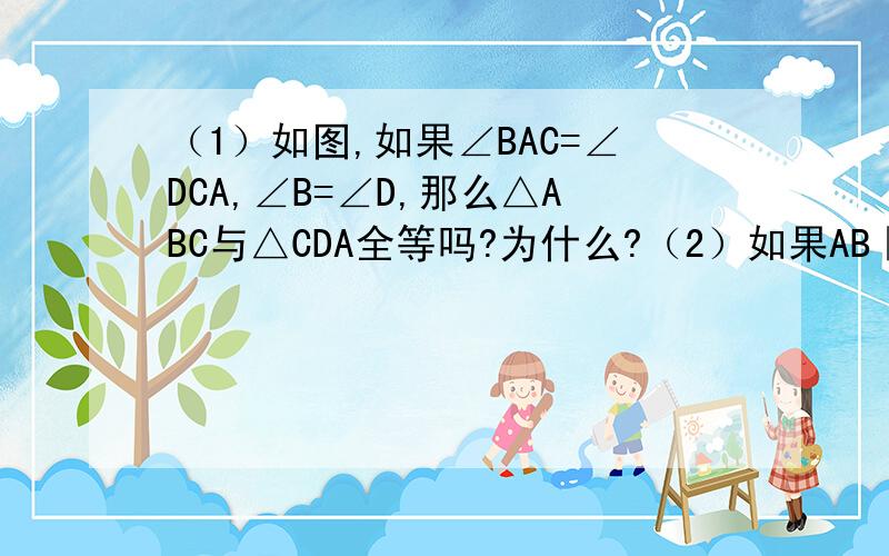 （1）如图,如果∠BAC=∠DCA,∠B=∠D,那么△ABC与△CDA全等吗?为什么?（2）如果AB‖CD,AD‖CB,那么△ABC与△CDA全等吗?为什么?P.S.