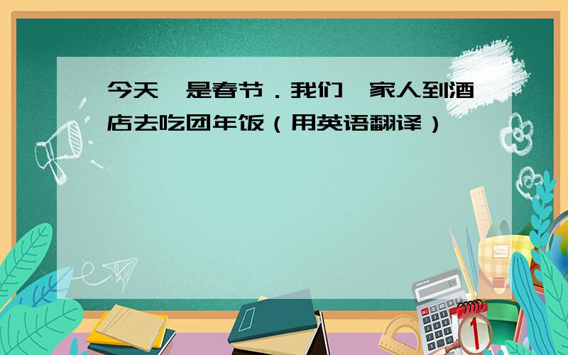 今天,是春节．我们一家人到酒店去吃团年饭（用英语翻译）