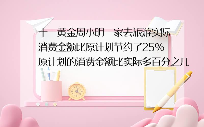 十一黄金周小明一家去旅游实际消费金额比原计划节约了25%原计划的消费金额比实际多百分之几