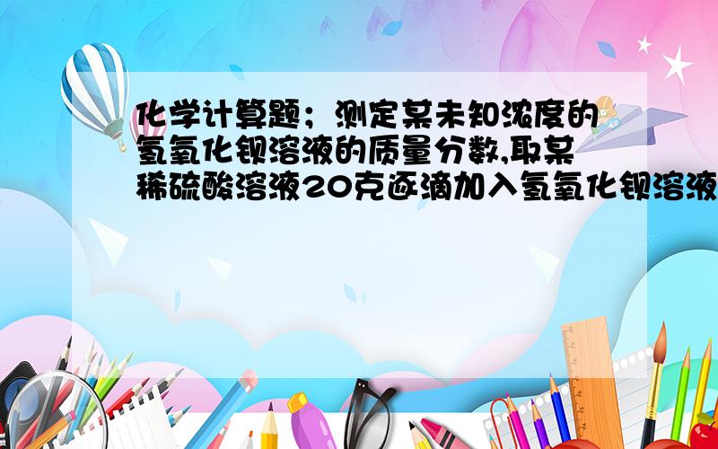 化学计算题；测定某未知浓度的氢氧化钡溶液的质量分数,取某稀硫酸溶液20克逐滴加入氢氧化钡溶液30克,同时为测定某未知浓度的氢氧化钡溶液的质量分数,取某稀硫酸溶液20克逐滴加入氢氧