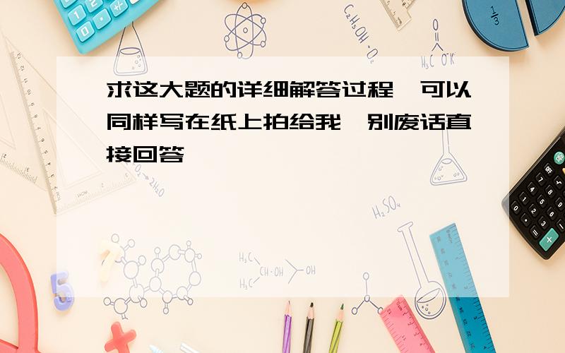 求这大题的详细解答过程、可以同样写在纸上拍给我、别废话直接回答