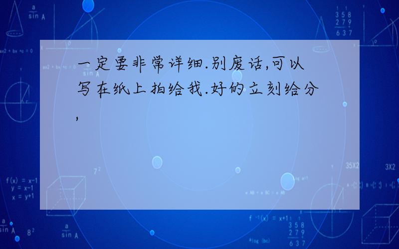 一定要非常详细.别废话,可以写在纸上拍给我.好的立刻给分,