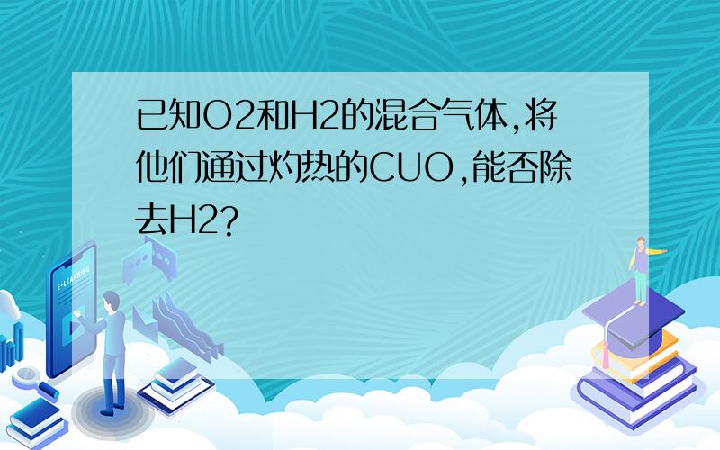 已知O2和H2的混合气体,将他们通过灼热的CUO,能否除去H2?