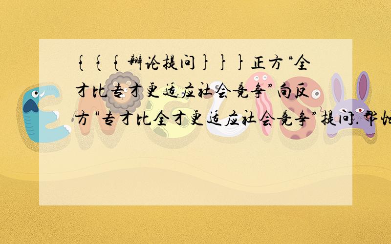 {{{辩论提问}}}正方“全才比专才更适应社会竞争”向反方“专才比全才更适应社会竞争”提问.帮忙想几个问题吧!最好能有实例或者比喻什么的.