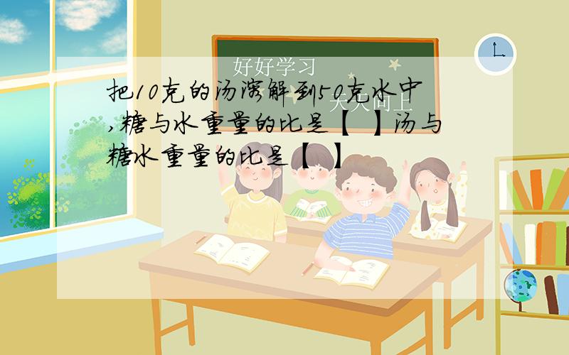 把10克的汤溶解到50克水中,糖与水重量的比是【 】汤与糖水重量的比是【 】