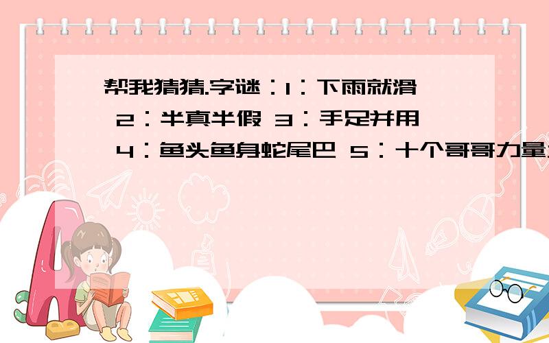 帮我猜猜.字谜：1：下雨就滑 2：半真半假 3：手足并用 4：鱼头鱼身蛇尾巴 5：十个哥哥力量大,什么困难都不怕 6：先写十一点,再写点十一 7：一点一横长,口字在中央,大口不封口,小口里面藏