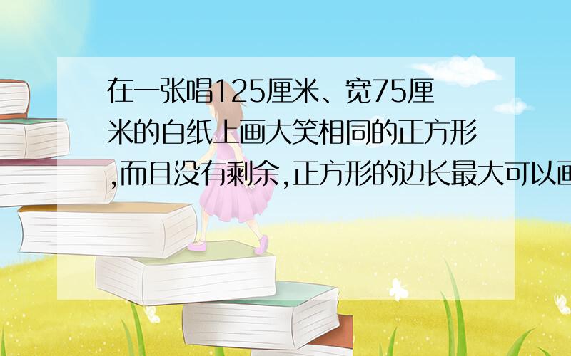 在一张唱125厘米、宽75厘米的白纸上画大笑相同的正方形,而且没有剩余,正方形的边长最大可以画多少厘米?一共可以画多少个?