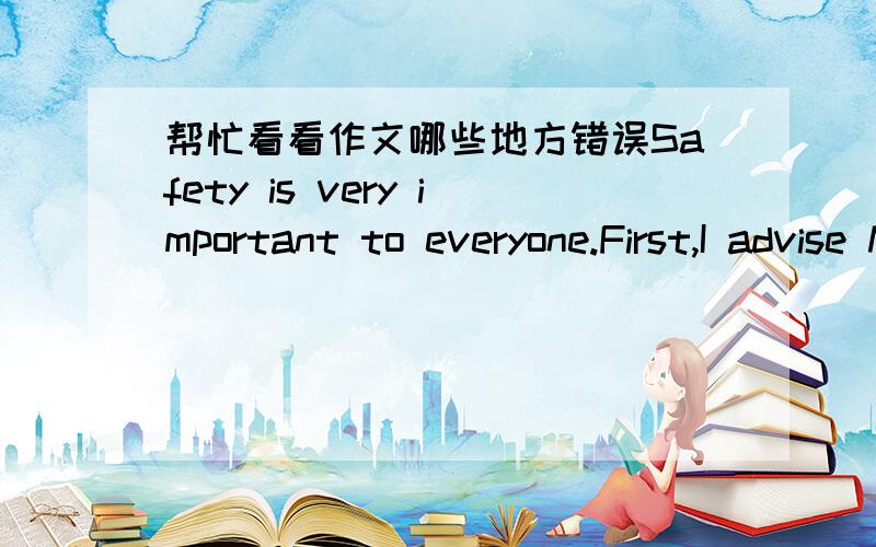 帮忙看看作文哪些地方错误Safety is very important to everyone.First,I advise Middle school students and pupils follow the traffic rules and don't run the red light.Because every year have many people are killed in the traffic accident.Seco