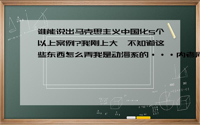 谁能说出马克思主义中国化5个以上案例?我刚上大一不知道这些东西怎么弄我是动漫系的···内老师说是第一章马克思主义中国化的历史进程和理论成果案例