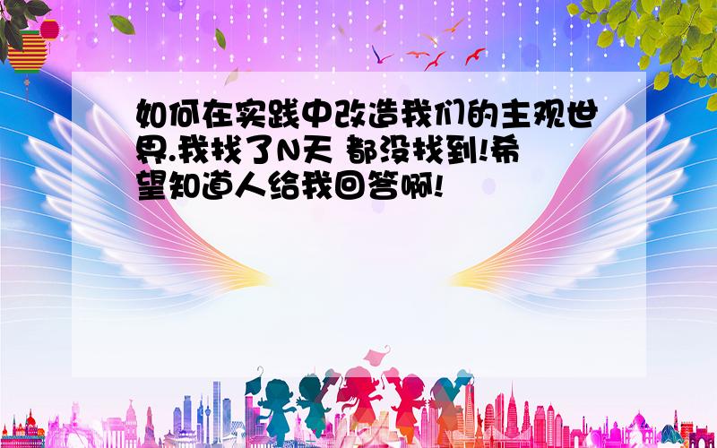 如何在实践中改造我们的主观世界.我找了N天 都没找到!希望知道人给我回答啊!