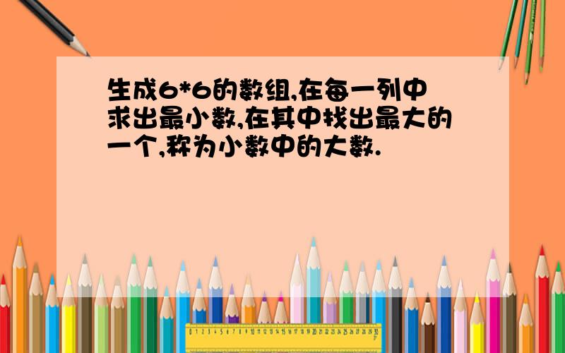 生成6*6的数组,在每一列中求出最小数,在其中找出最大的一个,称为小数中的大数.