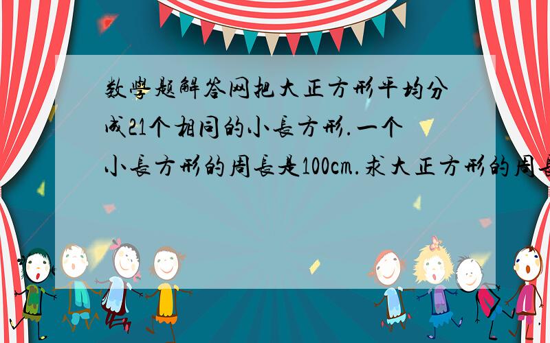 数学题解答网把大正方形平均分成21个相同的小长方形.一个小长方形的周长是100cm.求大正方形的周长.