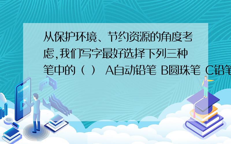 从保护环境、节约资源的角度考虑,我们写字最好选择下列三种笔中的（ ） A自动铅笔 B圆珠笔 C铅笔