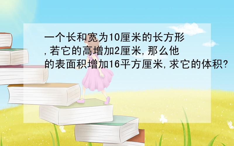 一个长和宽为10厘米的长方形,若它的高增加2厘米,那么他的表面积增加16平方厘米,求它的体积?