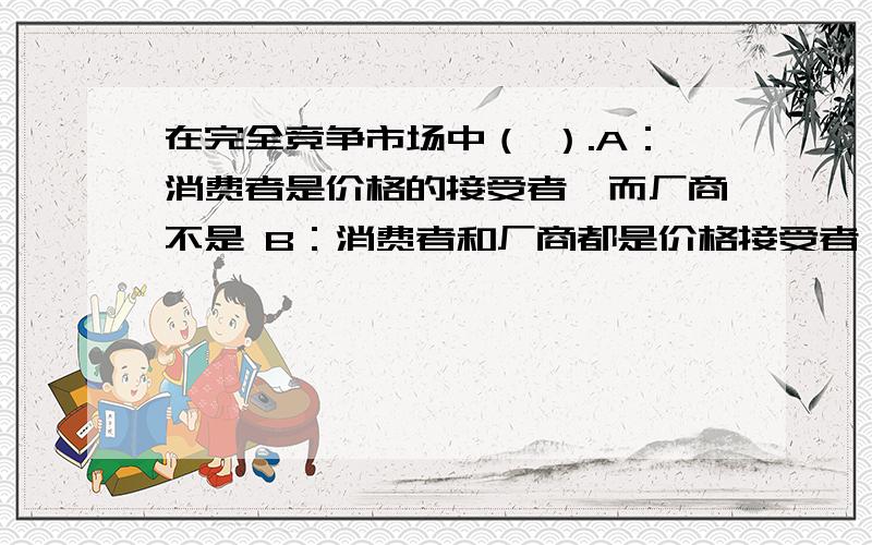 在完全竞争市场中（ ）.A：消费者是价格的接受者,而厂商不是 B：消费者和厂商都是价格接受者 C：消费者和厂商都不是价格的接受者 D：只有厂商是价格的接受者