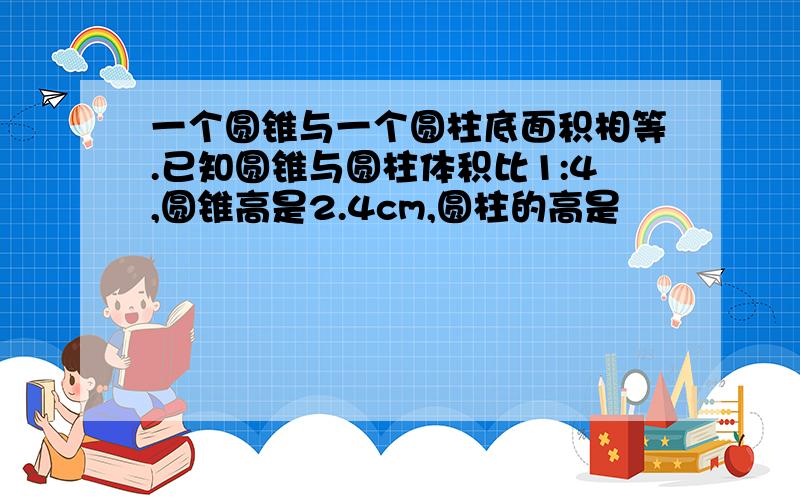 一个圆锥与一个圆柱底面积相等.已知圆锥与圆柱体积比1:4,圆锥高是2.4cm,圆柱的高是