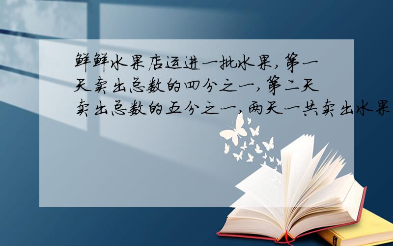 鲜鲜水果店运进一批水果,第一天卖出总数的四分之一,第二天卖出总数的五分之一,两天一共卖出水果90千克,这批水果共重多少千克?（算式解答,要有算式和过程,