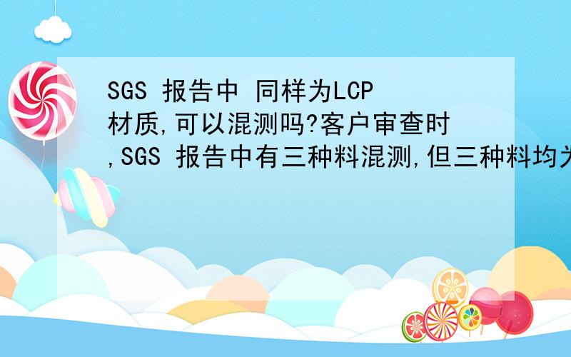 SGS 报告中 同样为LCP材质,可以混测吗?客户审查时,SGS 报告中有三种料混测,但三种料均为LCP料,只是大小,颜色不同,