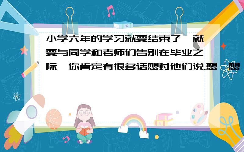 小学六年的学习就要结束了,就要与同学和老师们告别在毕业之际,你肯定有很多话想对他们说.想一想,你会对他们说些什么的?对老师：对同学：