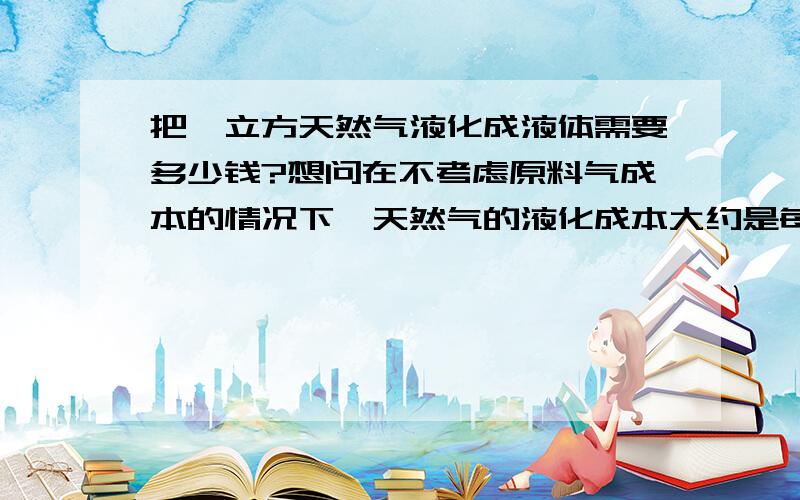 把一立方天然气液化成液体需要多少钱?想问在不考虑原料气成本的情况下,天然气的液化成本大约是每立方多少钱?