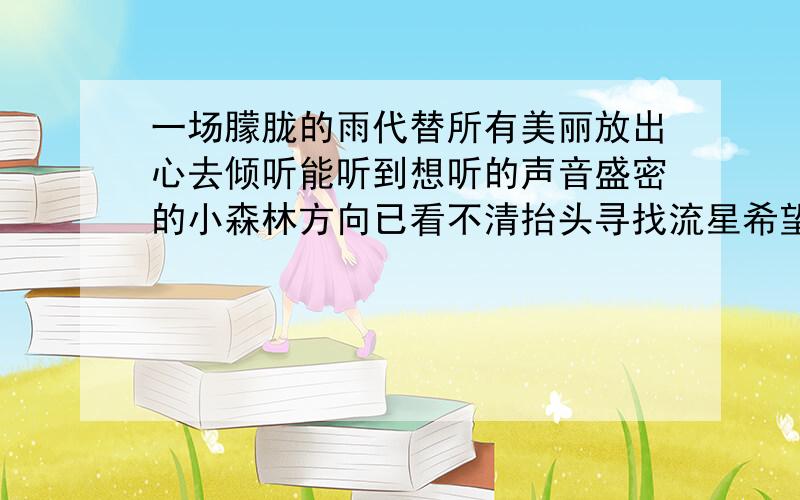 一场朦胧的雨代替所有美丽放出心去倾听能听到想听的声音盛密的小森林方向已看不清抬头寻找流星希望可以带走回忆陪伴心一生一世的风景是她最后给的那些曾经和欢乐只隔层新鲜空气世