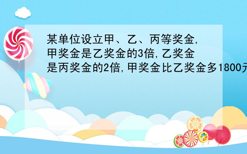 某单位设立甲、乙、丙等奖金,甲奖金是乙奖金的3倍,乙奖金是丙奖金的2倍,甲奖金比乙奖金多1800元,三种奖金各是多少元?