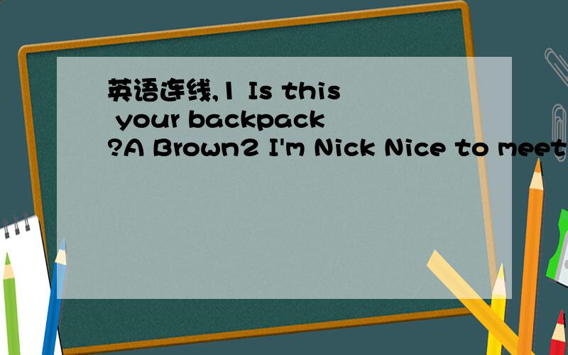 英语连线,1 Is this your backpack?A Brown2 I'm Nick Nice to meet you B She is my teacher3 Whai're these in English?C No,it isn't4 How do you spell it?D You're welcome5 What's your last name?E It's a pencil6 Thanks a lot.F Nice to meet you too7 Who