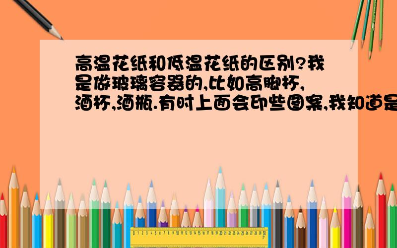 高温花纸和低温花纸的区别?我是做玻璃容器的,比如高脚杯,酒杯,酒瓶.有时上面会印些图案,我知道是通过花纸贴在上面的,然后通过加温形成的.我就是想具体的了解下 高温花纸和低温花纸的