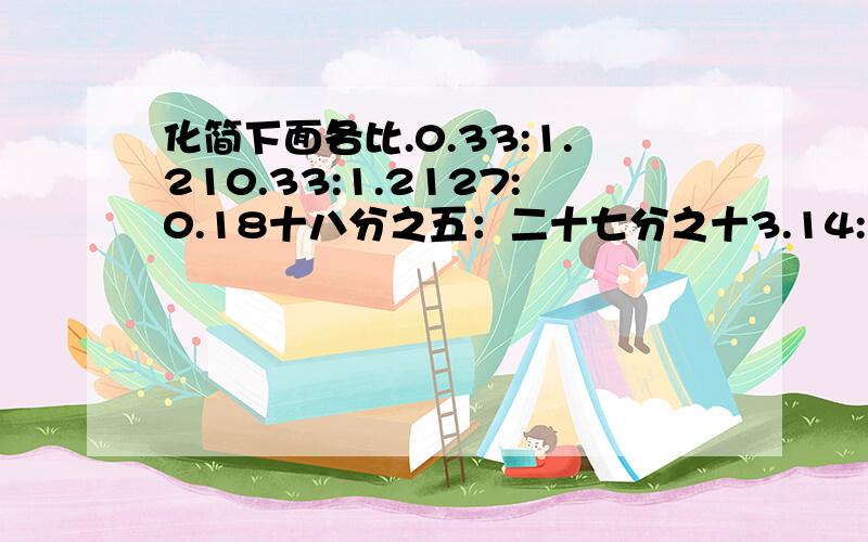 化简下面各比.0.33:1.210.33:1.2127:0.18十八分之五：二十七分之十3.14:25.12五十分之十九:1.935%:5%2.5小时:25厘米最后一道题是2米:25厘米，还有一道题问一下是2.5小时:全部都要递等式，