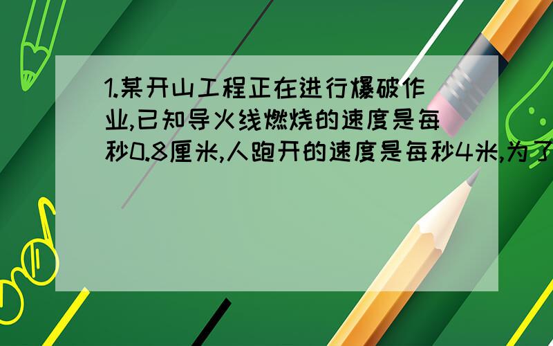 1.某开山工程正在进行爆破作业,已知导火线燃烧的速度是每秒0.8厘米,人跑开的速度是每秒4米,为了使点燃导火线的工人在爆炸时能跑到100米以外的安全地带导火线的长度至少多少厘米?