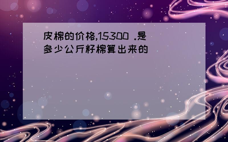 皮棉的价格,15300 .是多少公斤籽棉算出来的